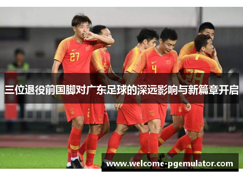 三位退役前国脚对广东足球的深远影响与新篇章开启