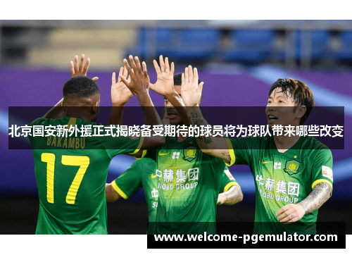 北京国安新外援正式揭晓备受期待的球员将为球队带来哪些改变