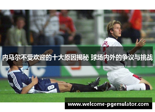 内马尔不受欢迎的十大原因揭秘 球场内外的争议与挑战