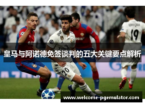 皇马与阿诺德免签谈判的五大关键要点解析