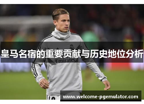 皇马名宿的重要贡献与历史地位分析