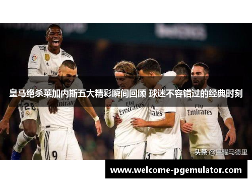 皇马绝杀莱加内斯五大精彩瞬间回顾 球迷不容错过的经典时刻