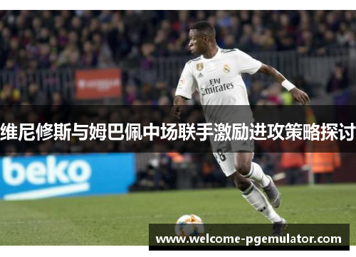维尼修斯与姆巴佩中场联手激励进攻策略探讨