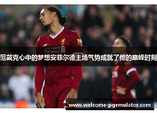 范戴克心中的梦想安菲尔德主场气势成就了他的巅峰时刻