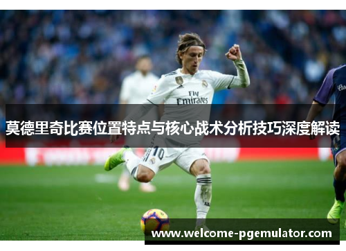 莫德里奇比赛位置特点与核心战术分析技巧深度解读