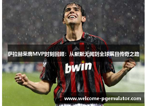萨拉赫荣膺MVP时刻回顾：从默默无闻到全球瞩目传奇之路
