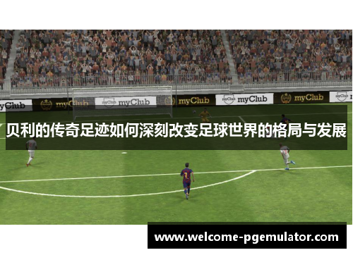 贝利的传奇足迹如何深刻改变足球世界的格局与发展