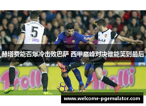 赫塔费能否爆冷击败巴萨 西甲巅峰对决谁能笑到最后