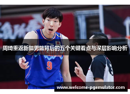 周琦重返新疆男篮背后的五个关键看点与深层影响分析