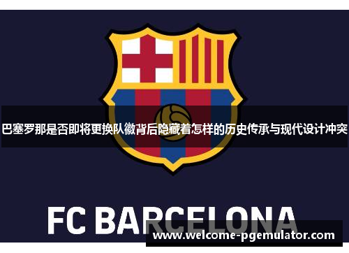 巴塞罗那是否即将更换队徽背后隐藏着怎样的历史传承与现代设计冲突