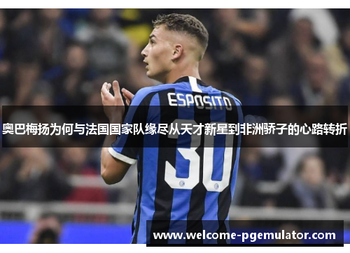 奥巴梅扬为何与法国国家队缘尽从天才新星到非洲骄子的心路转折