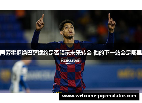 阿劳霍拒绝巴萨续约是否暗示未来转会 他的下一站会是哪里