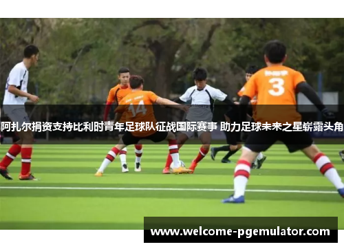 阿扎尔捐资支持比利时青年足球队征战国际赛事 助力足球未来之星崭露头角