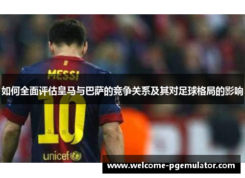 如何全面评估皇马与巴萨的竞争关系及其对足球格局的影响