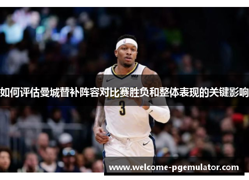 如何评估曼城替补阵容对比赛胜负和整体表现的关键影响