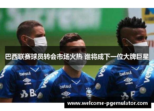 巴西联赛球员转会市场火热 谁将成下一位大牌巨星