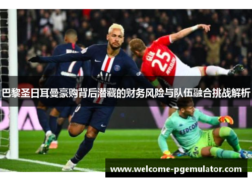 巴黎圣日耳曼豪购背后潜藏的财务风险与队伍融合挑战解析