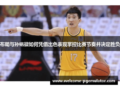 布朗与孙铭徽如何凭借出色表现掌控比赛节奏并决定胜负