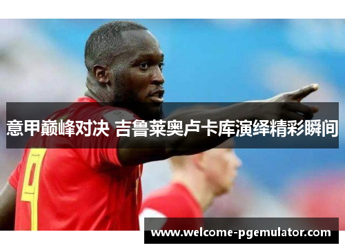 意甲巅峰对决 吉鲁莱奥卢卡库演绎精彩瞬间