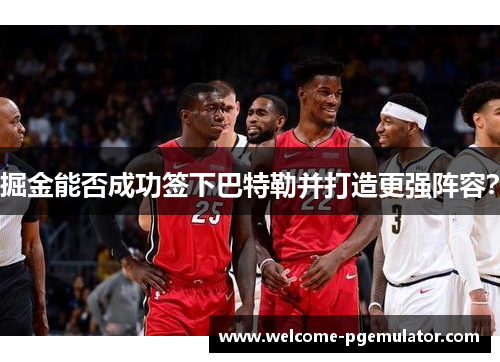 掘金能否成功签下巴特勒并打造更强阵容？