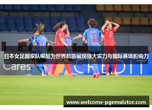 日本女足国家队崛起为世界劲旅展现强大实力与国际赛场影响力