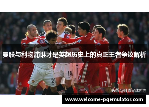 曼联与利物浦谁才是英超历史上的真正王者争议解析