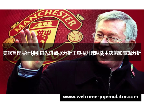 曼联管理层计划引进先进数据分析工具提升球队战术决策和表现分析