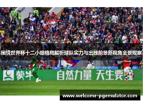 围绕世界杯十二小组格局解析球队实力与出线前景新视角全景观察