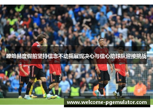 滕哈赫度假前坚持信念不动摇展现决心与信心助球队迎接挑战