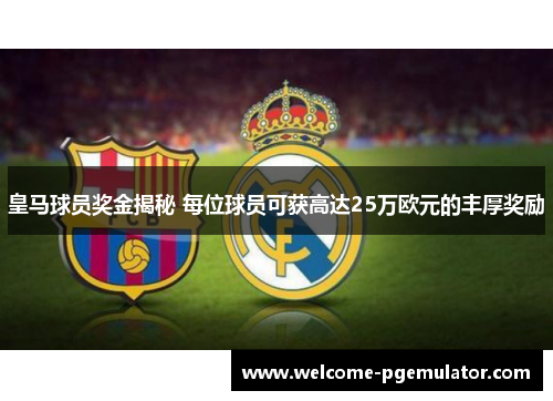 皇马球员奖金揭秘 每位球员可获高达25万欧元的丰厚奖励