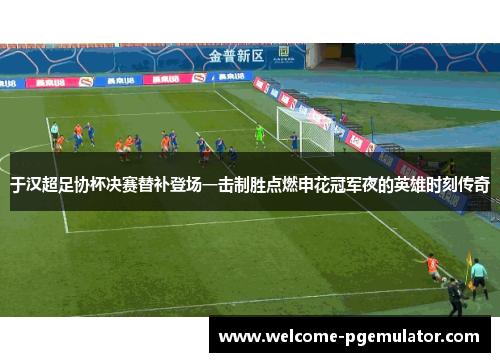 于汉超足协杯决赛替补登场一击制胜点燃申花冠军夜的英雄时刻传奇