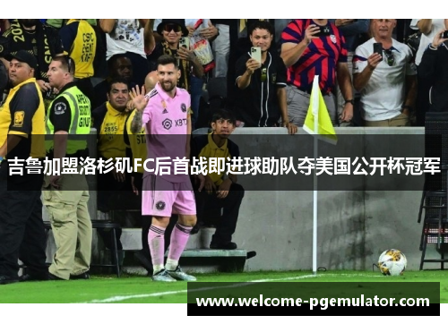吉鲁加盟洛杉矶FC后首战即进球助队夺美国公开杯冠军