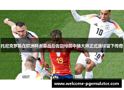 托尼克罗斯在欧洲杯谢幕战后告别绿茵中场大师正式退役留下传奇