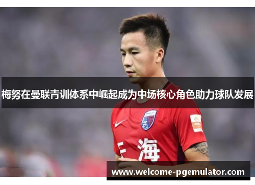 梅努在曼联青训体系中崛起成为中场核心角色助力球队发展