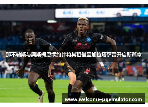 那不勒斯与奥斯梅恩续约并将其租借至加拉塔萨雷开启新篇章